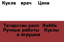 Кукла - врач  › Цена ­ 1 200 - Татарстан респ. Хобби. Ручные работы » Куклы и игрушки   